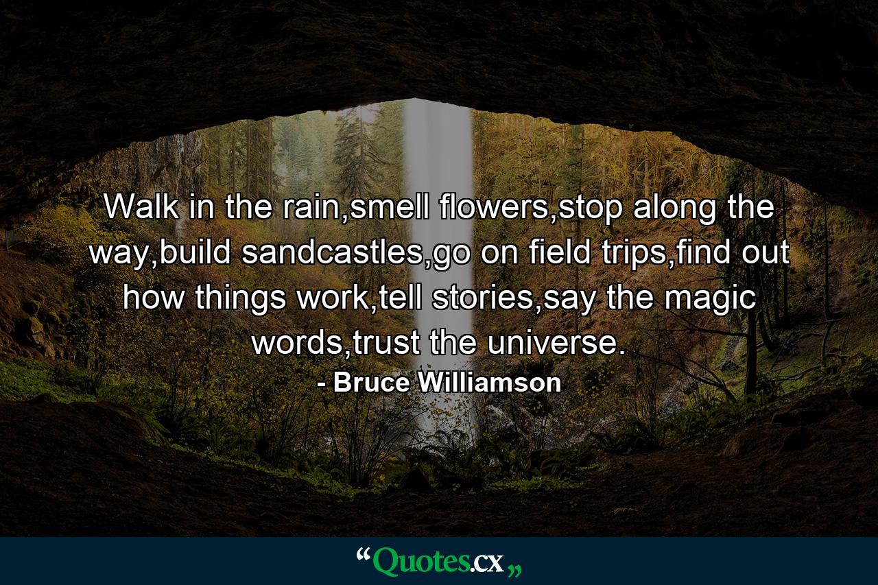 Walk in the rain,smell flowers,stop along the way,build sandcastles,go on field trips,find out how things work,tell stories,say the magic words,trust the universe. - Quote by Bruce Williamson