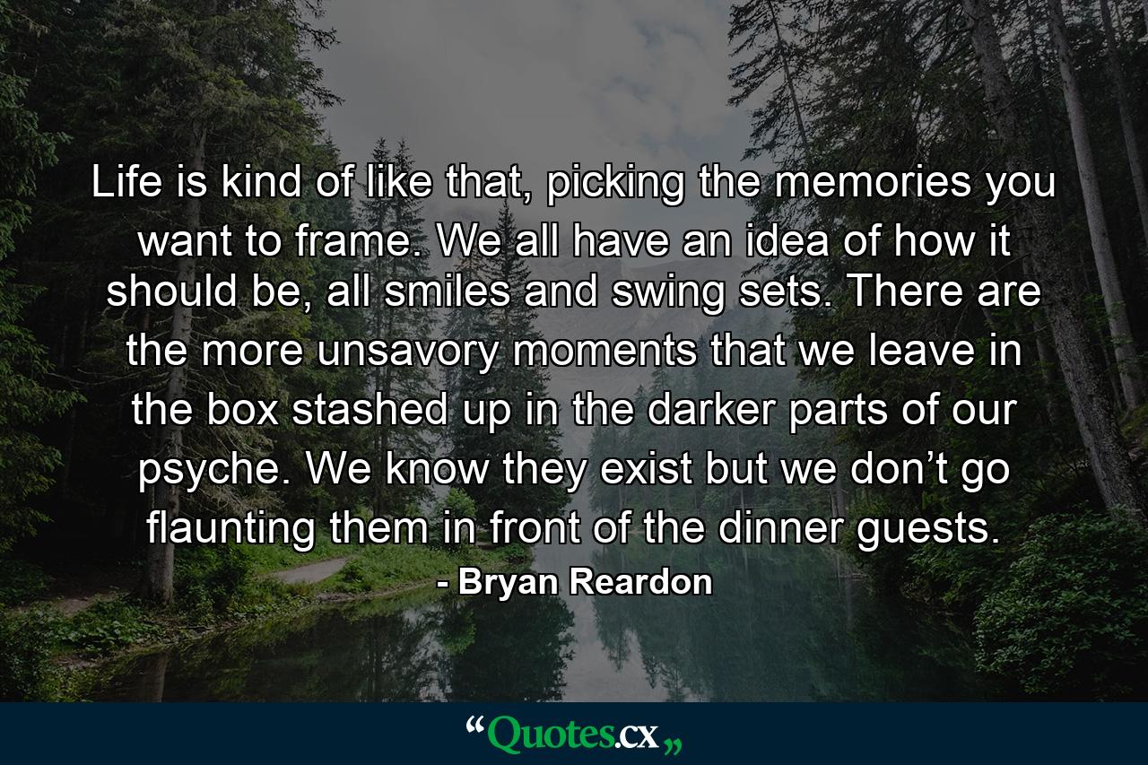 Life is kind of like that, picking the memories you want to frame. We all have an idea of how it should be, all smiles and swing sets. There are the more unsavory moments that we leave in the box stashed up in the darker parts of our psyche. We know they exist but we don’t go flaunting them in front of the dinner guests. - Quote by Bryan Reardon