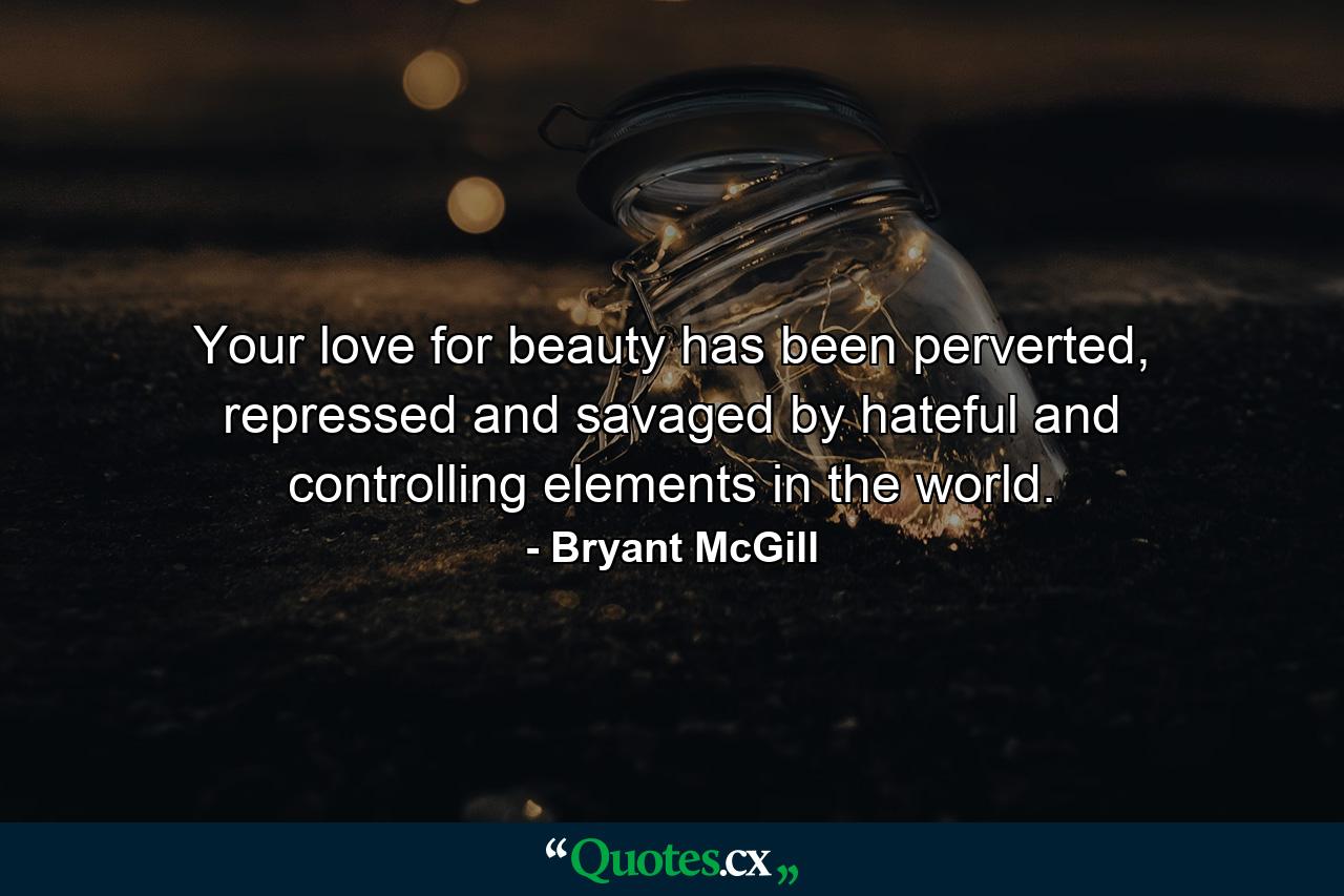 Your love for beauty has been perverted, repressed and savaged by hateful and controlling elements in the world. - Quote by Bryant McGill