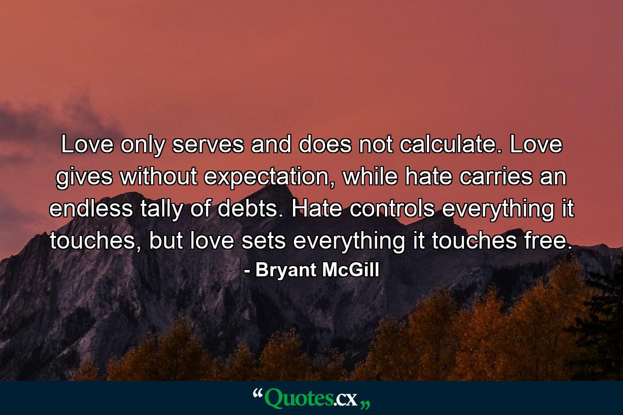 Love only serves and does not calculate. Love gives without expectation, while hate carries an endless tally of debts. Hate controls everything it touches, but love sets everything it touches free. - Quote by Bryant McGill