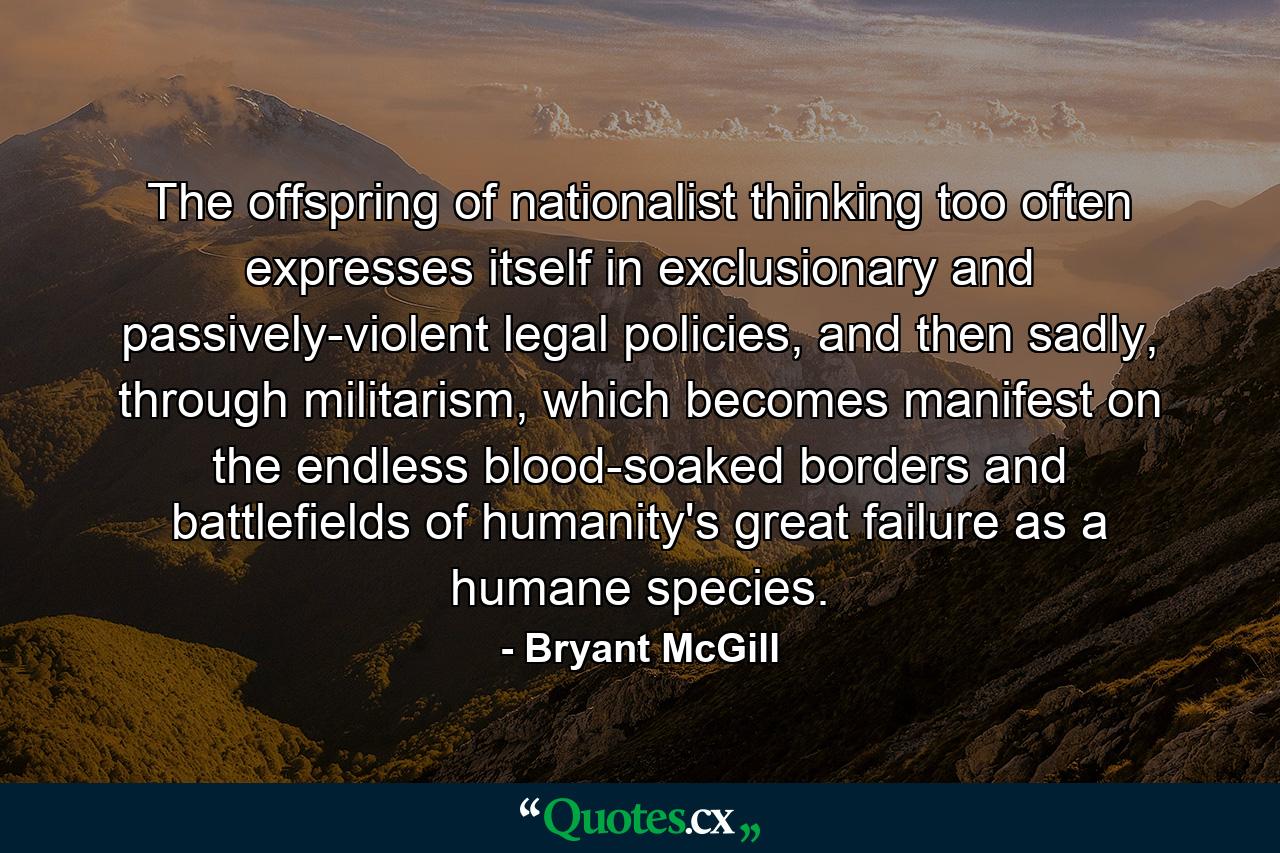 The offspring of nationalist thinking too often expresses itself in exclusionary and passively-violent legal policies, and then sadly, through militarism, which becomes manifest on the endless blood-soaked borders and battlefields of humanity's great failure as a humane species. - Quote by Bryant McGill