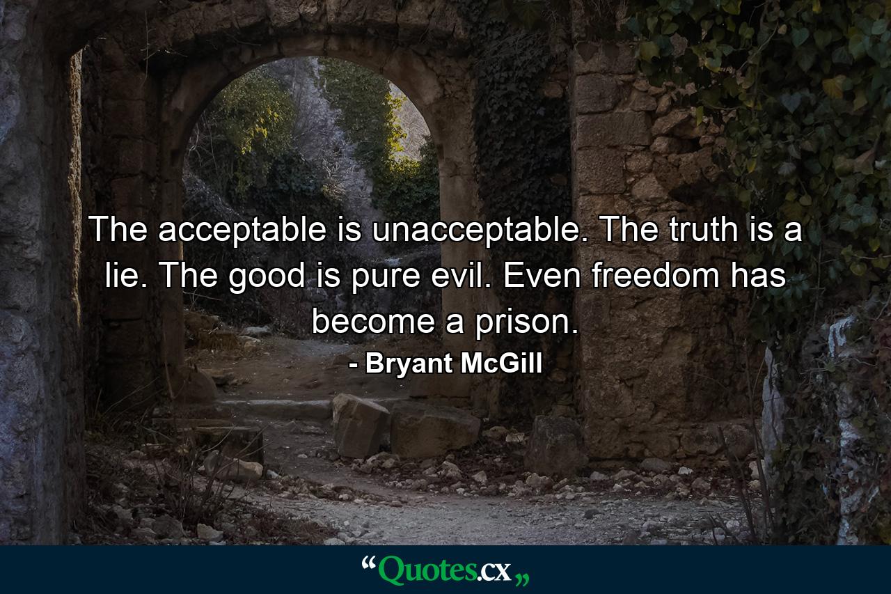 The acceptable is unacceptable. The truth is a lie. The good is pure evil. Even freedom has become a prison. - Quote by Bryant McGill