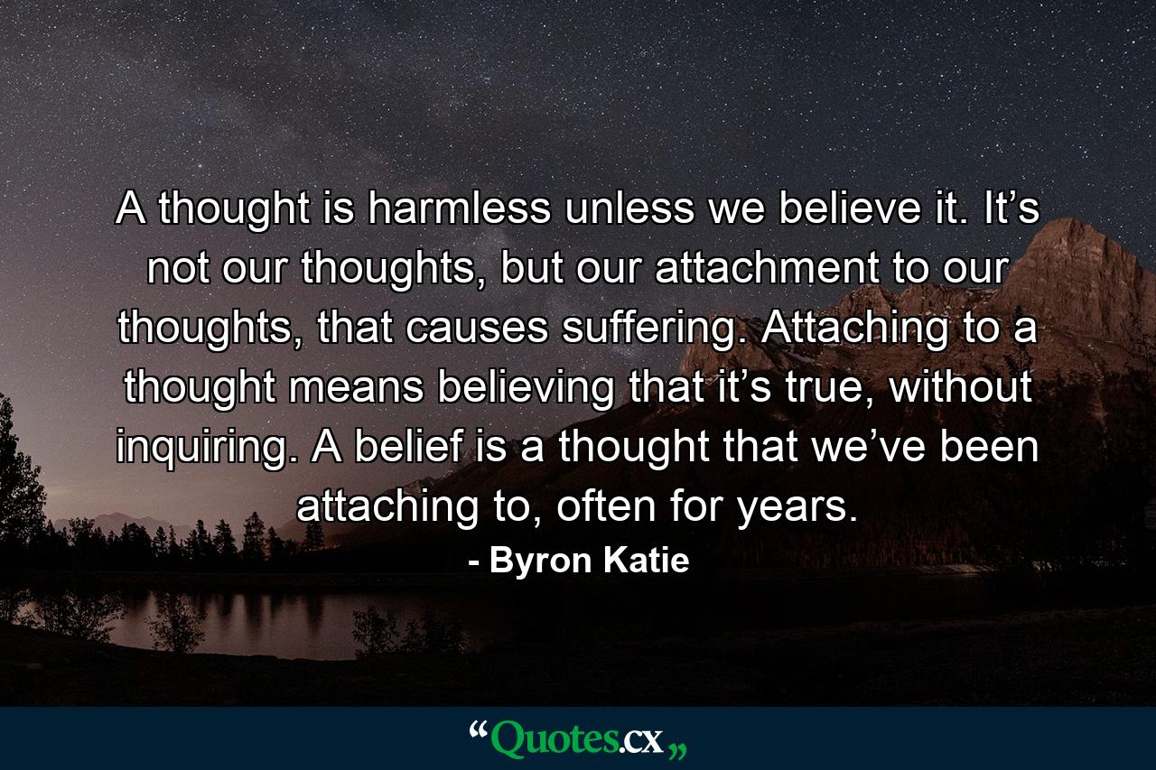 A thought is harmless unless we believe it. It’s not our thoughts, but our attachment to our thoughts, that causes suffering. Attaching to a thought means believing that it’s true, without inquiring. A belief is a thought that we’ve been attaching to, often for years. - Quote by Byron Katie