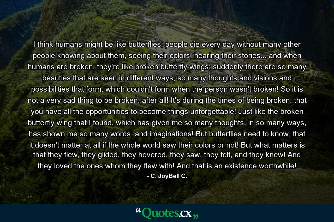 I think humans might be like butterflies; people die every day without many other people knowing about them, seeing their colors, hearing their stories... and when humans are broken, they're like broken butterfly wings; suddenly there are so many beauties that are seen in different ways, so many thoughts and visions and possibilities that form, which couldn't form when the person wasn't broken! So it is not a very sad thing to be broken, after all! It's during the times of being broken, that you have all the opportunities to become things unforgettable! Just like the broken butterfly wing that I found, which has given me so many thoughts, in so many ways, has shown me so many words, and imaginations! But butterflies need to know, that it doesn't matter at all if the whole world saw their colors or not! But what matters is that they flew, they glided, they hovered, they saw, they felt, and they knew! And they loved the ones whom they flew with! And that is an existence worthwhile! - Quote by C. JoyBell C.