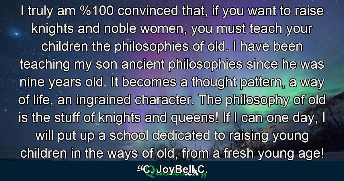 I truly am %100 convinced that, if you want to raise knights and noble women, you must teach your children the philosophies of old. I have been teaching my son ancient philosophies since he was nine years old. It becomes a thought pattern, a way of life, an ingrained character. The philosophy of old is the stuff of knights and queens! If I can one day, I will put up a school dedicated to raising young children in the ways of old, from a fresh young age! - Quote by C. JoyBell C.