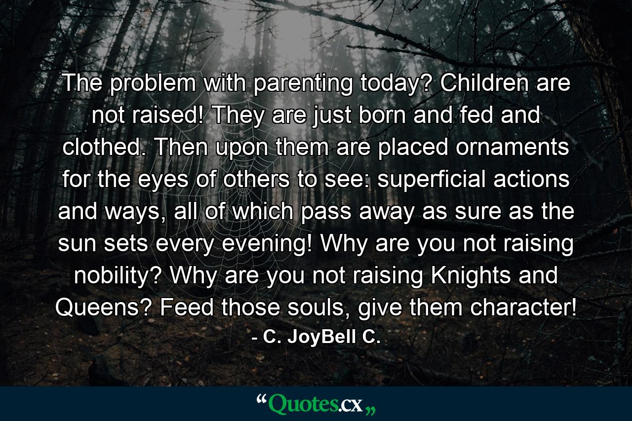 The problem with parenting today? Children are not raised! They are just born and fed and clothed. Then upon them are placed ornaments for the eyes of others to see: superficial actions and ways, all of which pass away as sure as the sun sets every evening! Why are you not raising nobility? Why are you not raising Knights and Queens? Feed those souls, give them character! - Quote by C. JoyBell C.