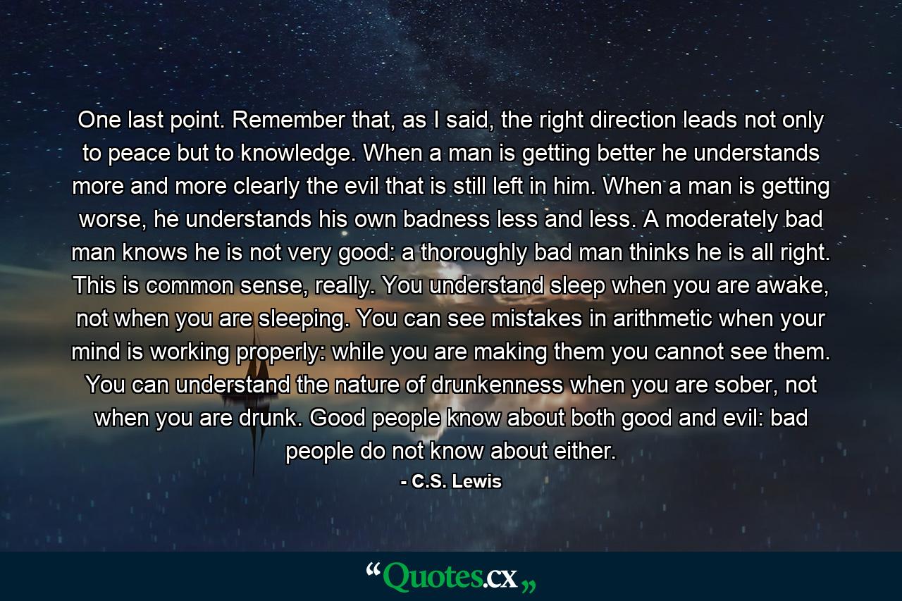 One last point. Remember that, as I said, the right direction leads not only to peace but to knowledge. When a man is getting better he understands more and more clearly the evil that is still left in him. When a man is getting worse, he understands his own badness less and less. A moderately bad man knows he is not very good: a thoroughly bad man thinks he is all right. This is common sense, really. You understand sleep when you are awake, not when you are sleeping. You can see mistakes in arithmetic when your mind is working properly: while you are making them you cannot see them. You can understand the nature of drunkenness when you are sober, not when you are drunk. Good people know about both good and evil: bad people do not know about either. - Quote by C.S. Lewis