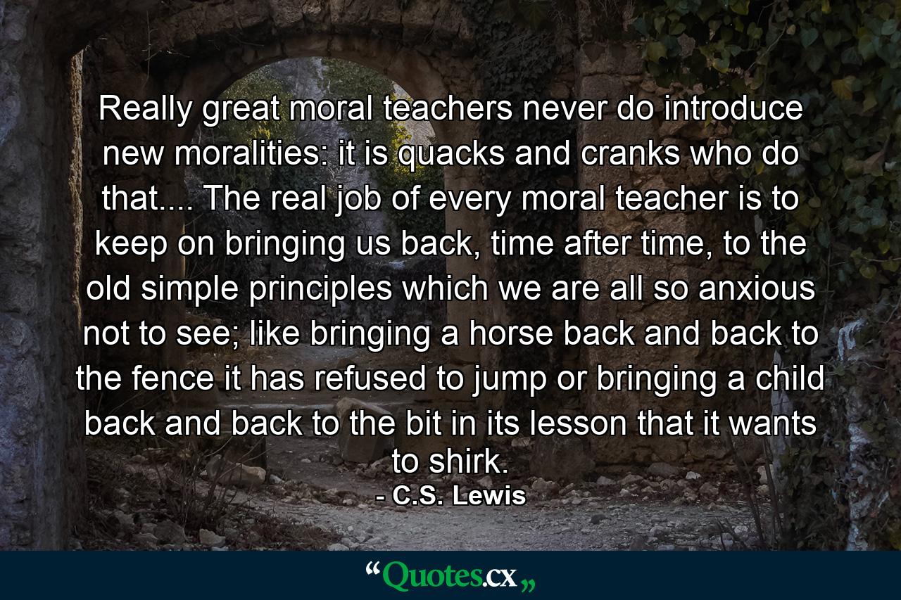 Really great moral teachers never do introduce new moralities: it is quacks and cranks who do that.... The real job of every moral teacher is to keep on bringing us back, time after time, to the old simple principles which we are all so anxious not to see; like bringing a horse back and back to the fence it has refused to jump or bringing a child back and back to the bit in its lesson that it wants to shirk. - Quote by C.S. Lewis