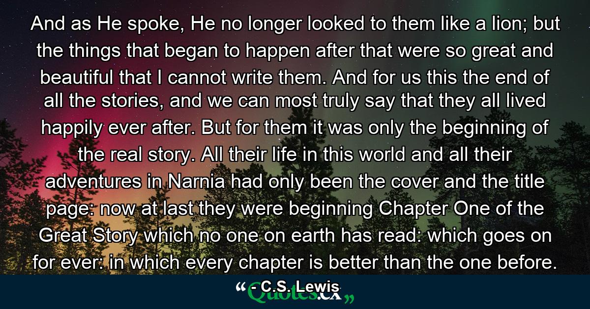 And as He spoke, He no longer looked to them like a lion; but the things that began to happen after that were so great and beautiful that I cannot write them. And for us this the end of all the stories, and we can most truly say that they all lived happily ever after. But for them it was only the beginning of the real story. All their life in this world and all their adventures in Narnia had only been the cover and the title page: now at last they were beginning Chapter One of the Great Story which no one on earth has read: which goes on for ever: in which every chapter is better than the one before. - Quote by C.S. Lewis