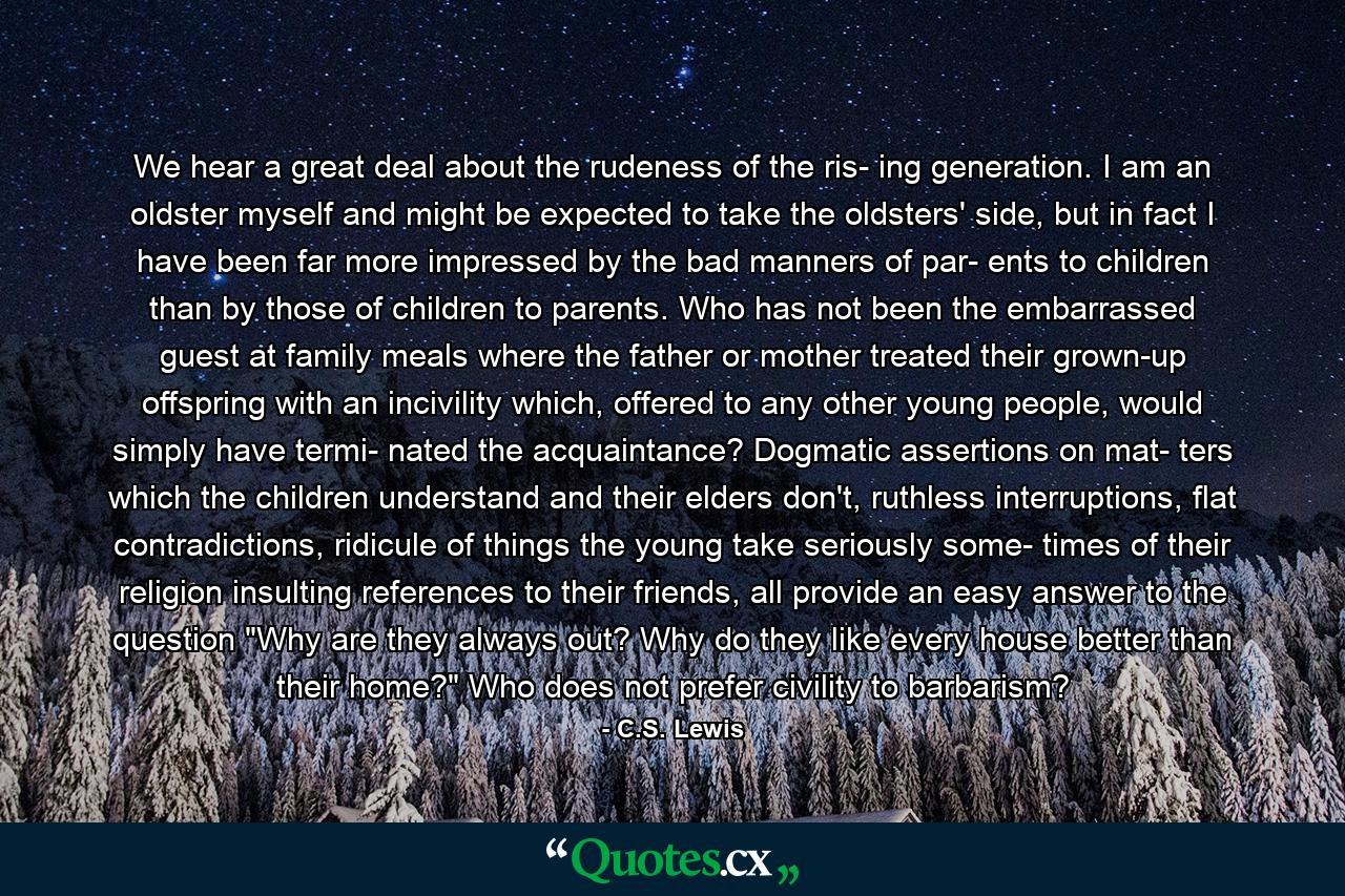 We hear a great deal about the rudeness of the ris- ing generation. I am an oldster myself and might be expected to take the oldsters' side, but in fact I have been far more impressed by the bad manners of par- ents to children than by those of children to parents. Who has not been the embarrassed guest at family meals where the father or mother treated their grown-up offspring with an incivility which, offered to any other young people, would simply have termi- nated the acquaintance? Dogmatic assertions on mat- ters which the children understand and their elders don't, ruthless interruptions, flat contradictions, ridicule of things the young take seriously some- times of their religion insulting references to their friends, all provide an easy answer to the question 