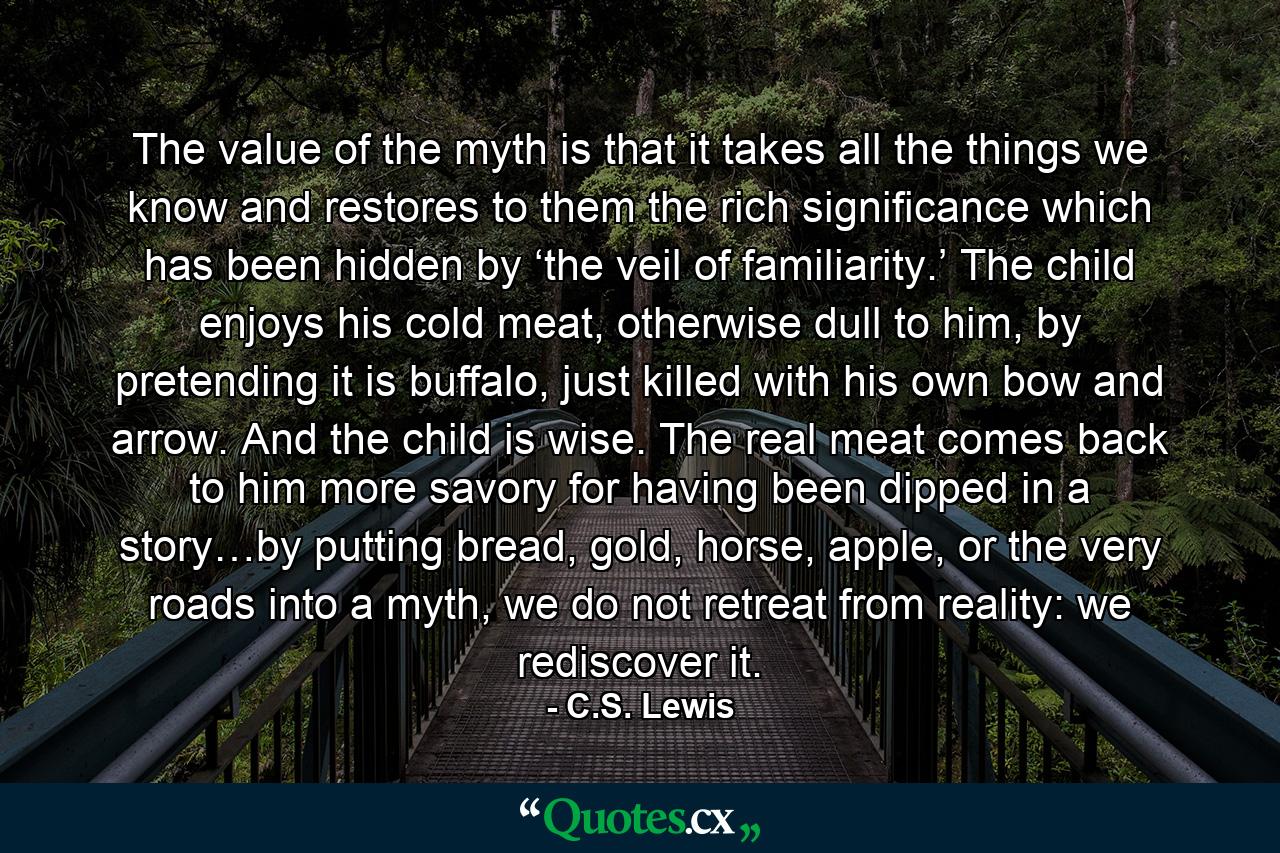 The value of the myth is that it takes all the things we know and restores to them the rich significance which has been hidden by ‘the veil of familiarity.’ The child enjoys his cold meat, otherwise dull to him, by pretending it is buffalo, just killed with his own bow and arrow. And the child is wise. The real meat comes back to him more savory for having been dipped in a story…by putting bread, gold, horse, apple, or the very roads into a myth, we do not retreat from reality: we rediscover it. - Quote by C.S. Lewis