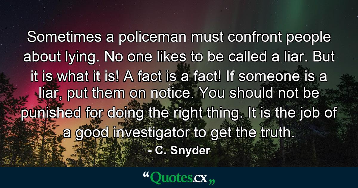 Sometimes a policeman must confront people about lying. No one likes to be called a liar. But it is what it is! A fact is a fact! If someone is a liar, put them on notice. You should not be punished for doing the right thing. It is the job of a good investigator to get the truth. - Quote by C. Snyder