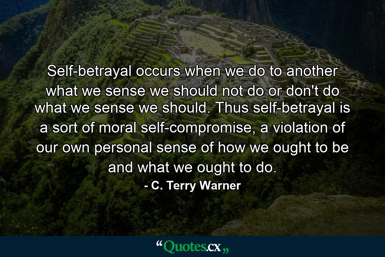 Self-betrayal occurs when we do to another what we sense we should not do or don't do what we sense we should. Thus self-betrayal is a sort of moral self-compromise, a violation of our own personal sense of how we ought to be and what we ought to do. - Quote by C. Terry Warner