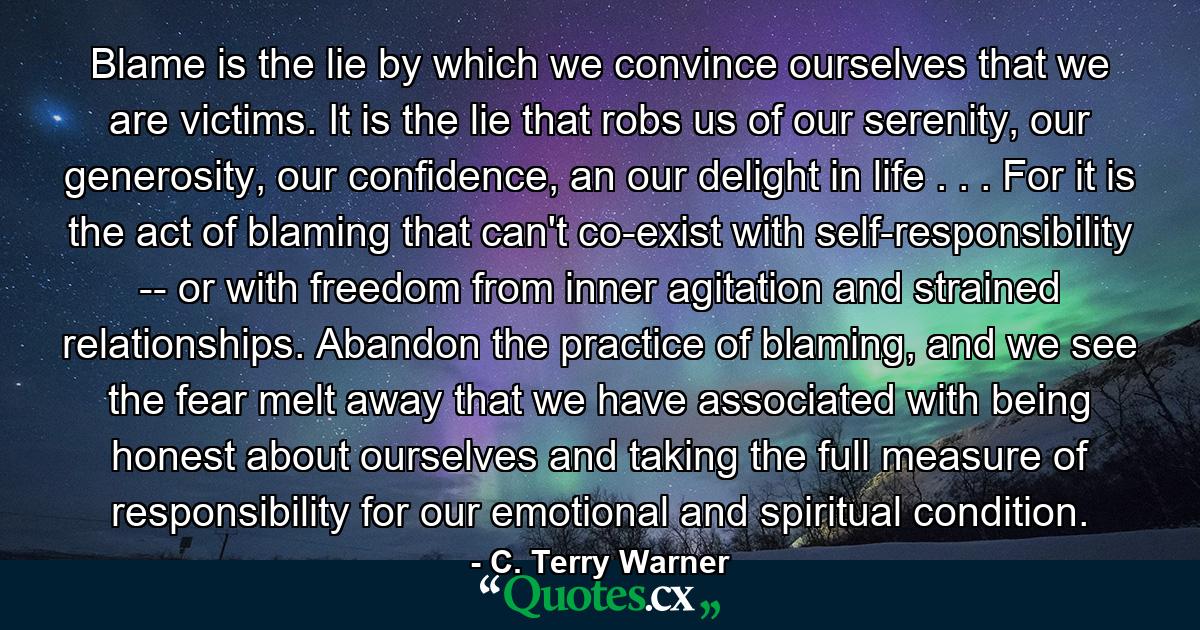 Blame is the lie by which we convince ourselves that we are victims. It is the lie that robs us of our serenity, our generosity, our confidence, an our delight in life . . . For it is the act of blaming that can't co-exist with self-responsibility -- or with freedom from inner agitation and strained relationships. Abandon the practice of blaming, and we see the fear melt away that we have associated with being honest about ourselves and taking the full measure of responsibility for our emotional and spiritual condition. - Quote by C. Terry Warner