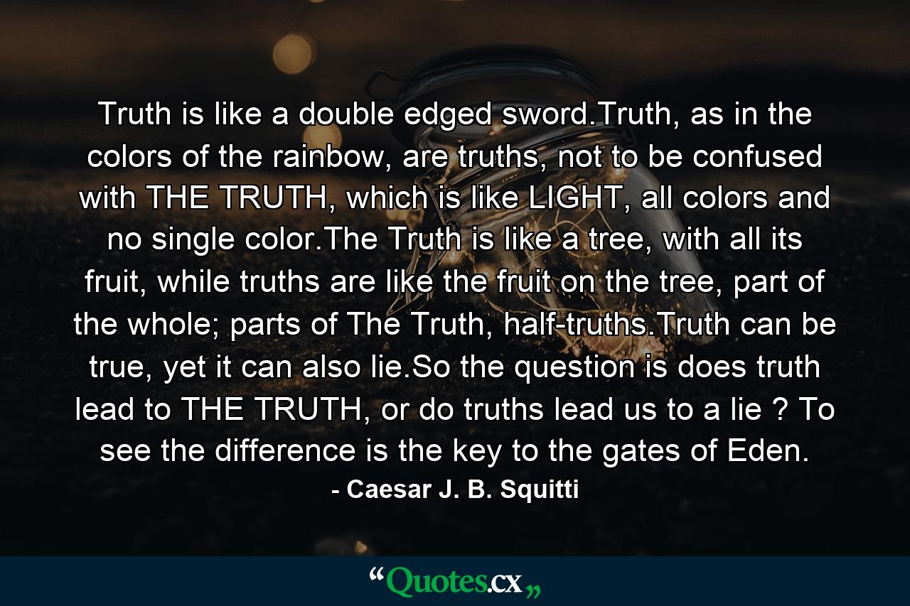 Truth is like a double edged sword.Truth, as in the colors of the rainbow, are truths, not to be confused with THE TRUTH, which is like LIGHT, all colors and no single color.The Truth is like a tree, with all its fruit, while truths are like the fruit on the tree, part of the whole; parts of The Truth, half-truths.Truth can be true, yet it can also lie.So the question is does truth lead to THE TRUTH, or do truths lead us to a lie ? To see the difference is the key to the gates of Eden. - Quote by Caesar J. B. Squitti