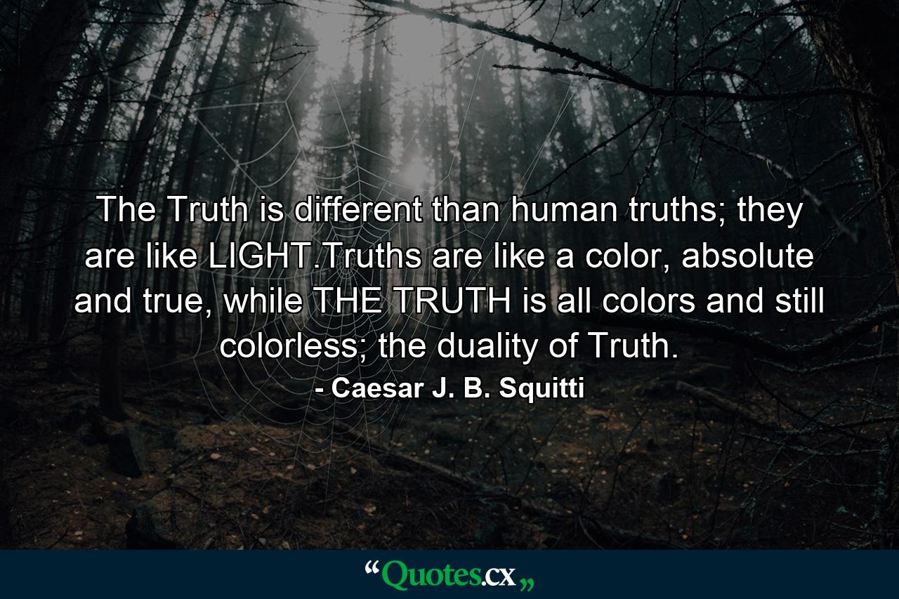 The Truth is different than human truths; they are like LIGHT.Truths are like a color, absolute and true, while THE TRUTH is all colors and still colorless; the duality of Truth. - Quote by Caesar J. B. Squitti