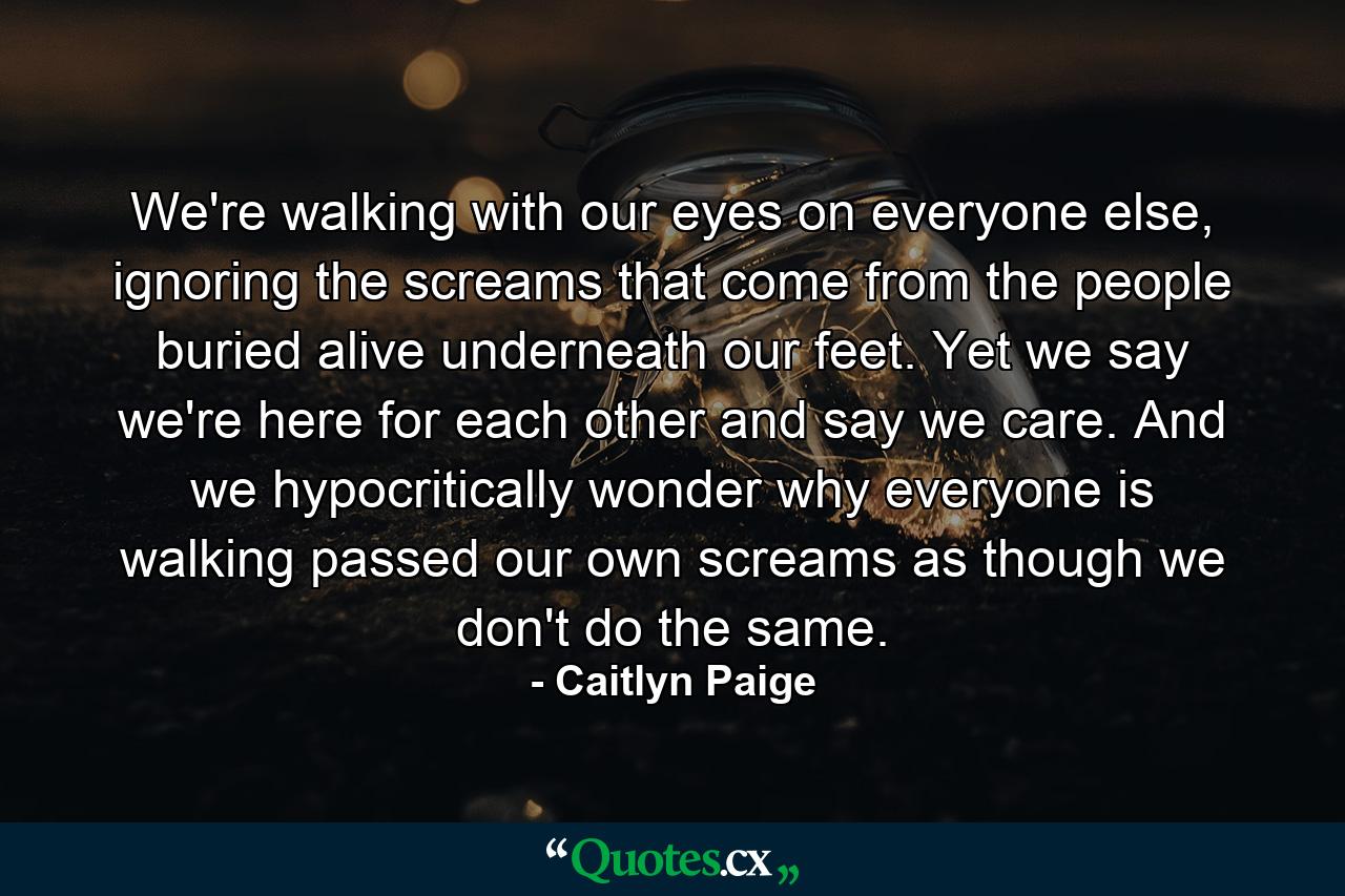 We're walking with our eyes on everyone else, ignoring the screams that come from the people buried alive underneath our feet. Yet we say we're here for each other and say we care. And we hypocritically wonder why everyone is walking passed our own screams as though we don't do the same. - Quote by Caitlyn Paige