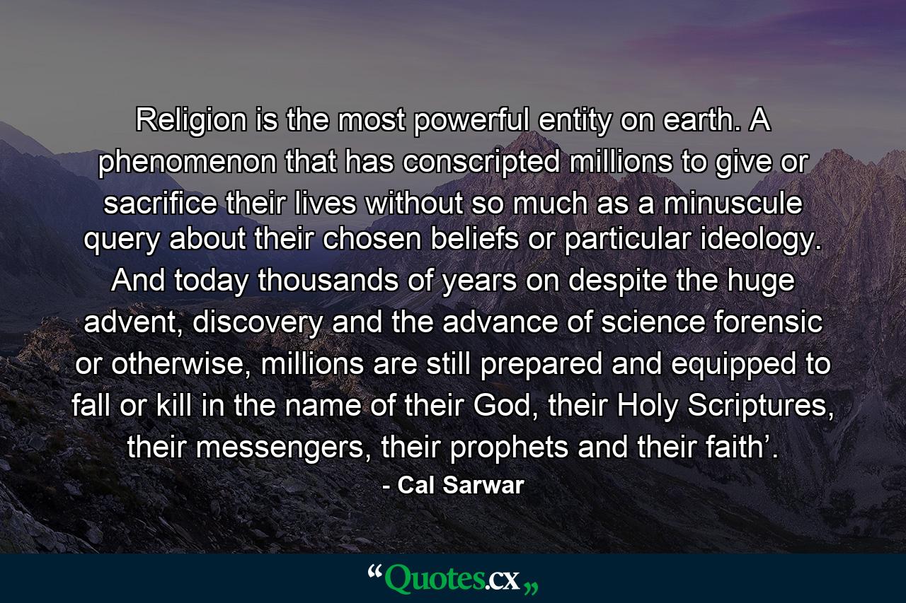 Religion is the most powerful entity on earth. A phenomenon that has conscripted millions to give or sacrifice their lives without so much as a minuscule query about their chosen beliefs or particular ideology. And today thousands of years on despite the huge advent, discovery and the advance of science forensic or otherwise, millions are still prepared and equipped to fall or kill in the name of their God, their Holy Scriptures, their messengers, their prophets and their faith’. - Quote by Cal Sarwar