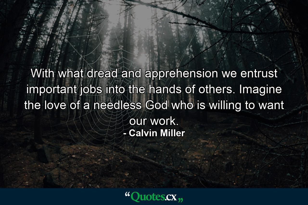 With what dread and apprehension we entrust important jobs into the hands of others. Imagine the love of a needless God who is willing to want our work. - Quote by Calvin Miller