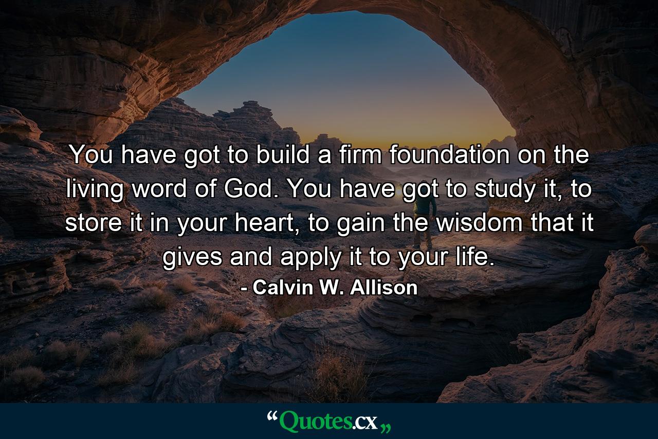 You have got to build a firm foundation on the living word of God. You have got to study it, to store it in your heart, to gain the wisdom that it gives and apply it to your life. - Quote by Calvin W. Allison