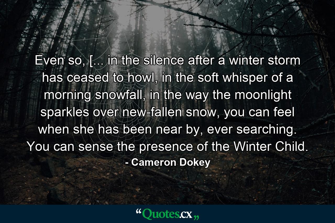 Even so, [... in the silence after a winter storm has ceased to howl, in the soft whisper of a morning snowfall, in the way the moonlight sparkles over new-fallen snow, you can feel when she has been near by, ever searching. You can sense the presence of the Winter Child. - Quote by Cameron Dokey