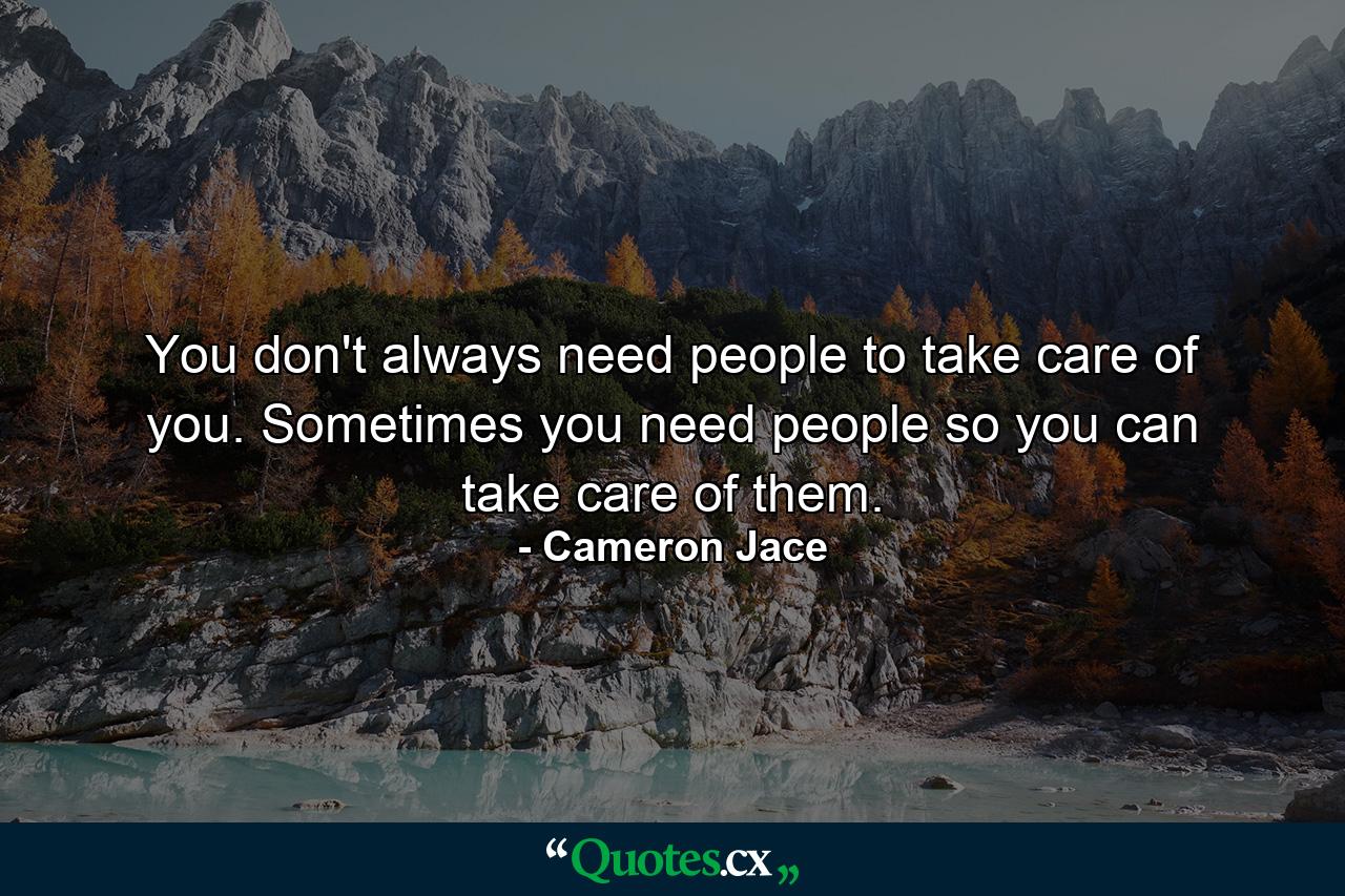 You don't always need people to take care of you. Sometimes you need people so you can take care of them. - Quote by Cameron Jace