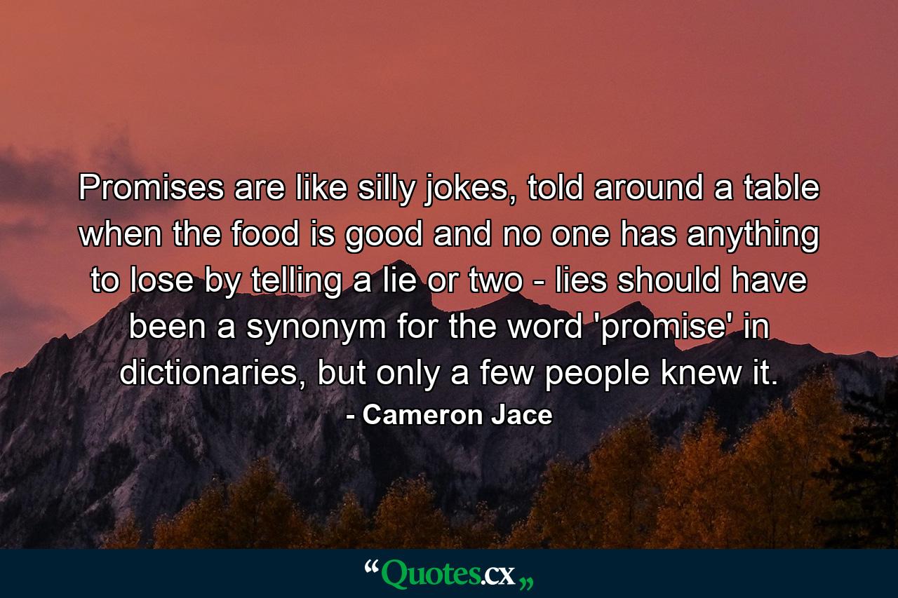 Promises are like silly jokes, told around a table when the food is good and no one has anything to lose by telling a lie or two - lies should have been a synonym for the word 'promise' in dictionaries, but only a few people knew it. - Quote by Cameron Jace