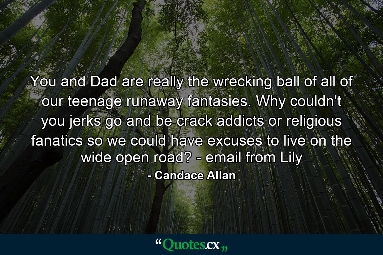 You and Dad are really the wrecking ball of all of our teenage runaway fantasies. Why couldn't you jerks go and be crack addicts or religious fanatics so we could have excuses to live on the wide open road? - email from Lily - Quote by Candace Allan