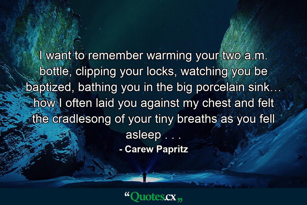 I want to remember warming your two a.m. bottle, clipping your locks, watching you be baptized, bathing you in the big porcelain sink… how I often laid you against my chest and felt the cradlesong of your tiny breaths as you fell asleep . . . - Quote by Carew Papritz