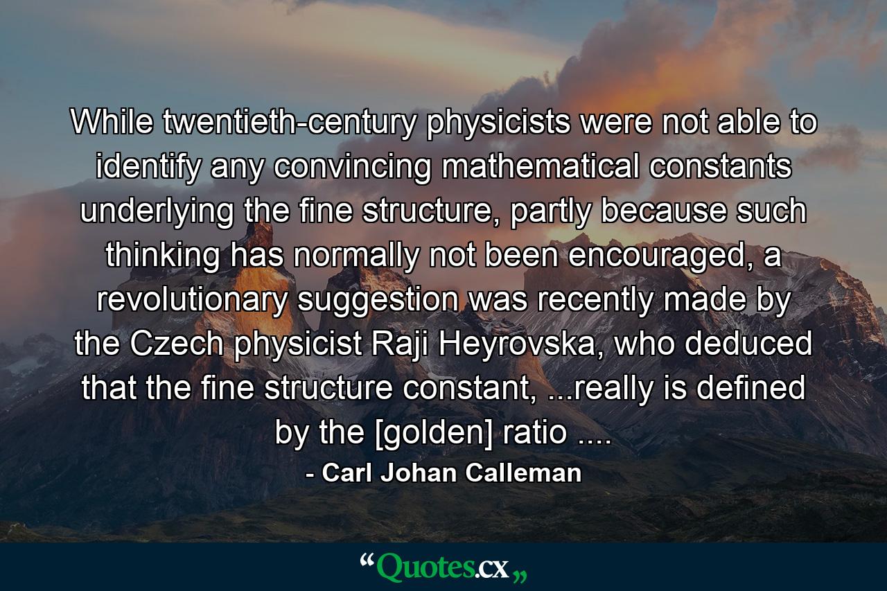 While twentieth-century physicists were not able to identify any convincing mathematical constants underlying the fine structure, partly because such thinking has normally not been encouraged, a revolutionary suggestion was recently made by the Czech physicist Raji Heyrovska, who deduced that the fine structure constant, ...really is defined by the [golden] ratio .... - Quote by Carl Johan Calleman