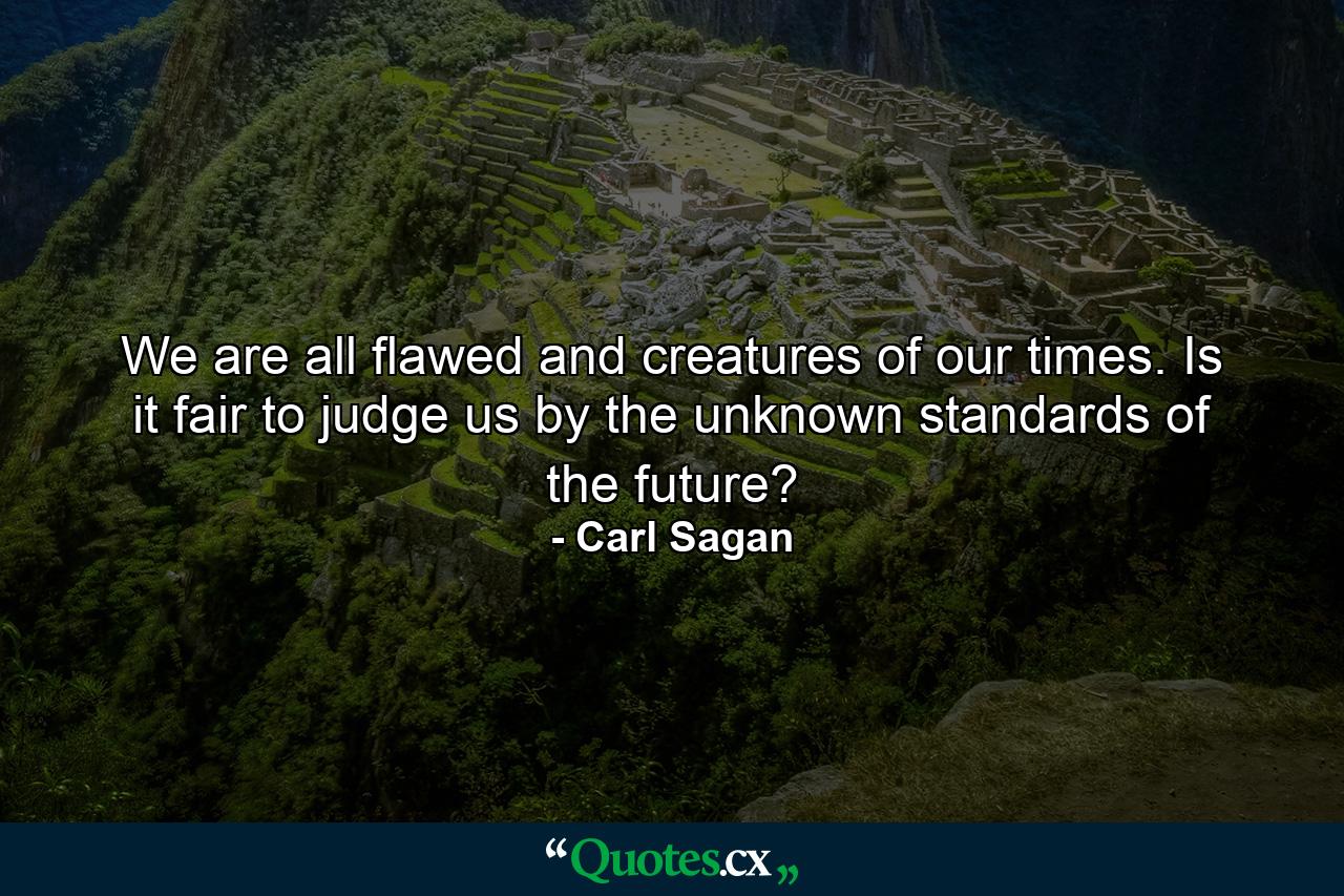 We are all flawed and creatures of our times. Is it fair to judge us by the unknown standards of the future? - Quote by Carl Sagan