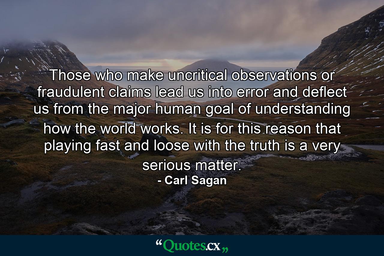 Those who make uncritical observations or fraudulent claims lead us into error and deflect us from the major human goal of understanding how the world works. It is for this reason that playing fast and loose with the truth is a very serious matter. - Quote by Carl Sagan