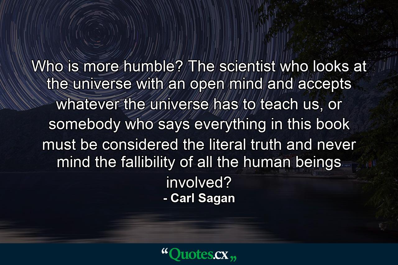 Who is more humble? The scientist who looks at the universe with an open mind and accepts whatever the universe has to teach us, or somebody who says everything in this book must be considered the literal truth and never mind the fallibility of all the human beings involved? - Quote by Carl Sagan