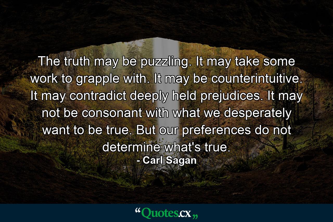 The truth may be puzzling. It may take some work to grapple with. It may be counterintuitive. It may contradict deeply held prejudices. It may not be consonant with what we desperately want to be true. But our preferences do not determine what's true. - Quote by Carl Sagan