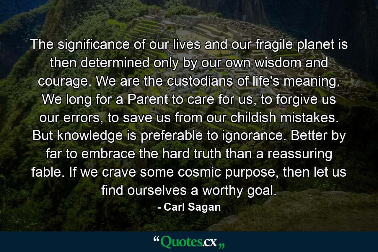 The significance of our lives and our fragile planet is then determined only by our own wisdom and courage. We are the custodians of life's meaning. We long for a Parent to care for us, to forgive us our errors, to save us from our childish mistakes. But knowledge is preferable to ignorance. Better by far to embrace the hard truth than a reassuring fable. If we crave some cosmic purpose, then let us find ourselves a worthy goal. - Quote by Carl Sagan