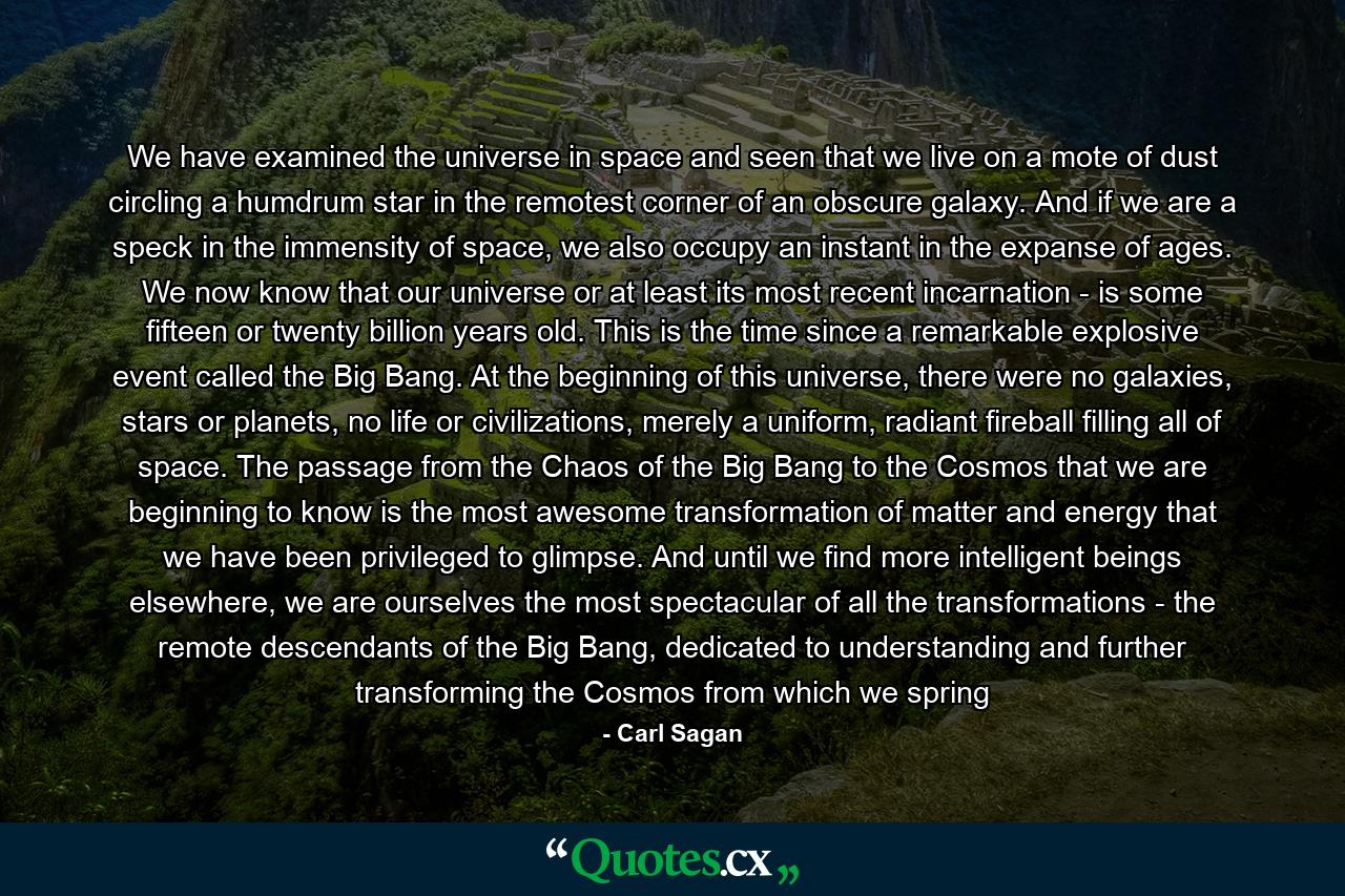 We have examined the universe in space and seen that we live on a mote of dust circling a humdrum star in the remotest corner of an obscure galaxy. And if we are a speck in the immensity of space, we also occupy an instant in the expanse of ages. We now know that our universe or at least its most recent incarnation - is some fifteen or twenty billion years old. This is the time since a remarkable explosive event called the Big Bang. At the beginning of this universe, there were no galaxies, stars or planets, no life or civilizations, merely a uniform, radiant fireball filling all of space. The passage from the Chaos of the Big Bang to the Cosmos that we are beginning to know is the most awesome transformation of matter and energy that we have been privileged to glimpse. And until we find more intelligent beings elsewhere, we are ourselves the most spectacular of all the transformations - the remote descendants of the Big Bang, dedicated to understanding and further transforming the Cosmos from which we spring - Quote by Carl Sagan