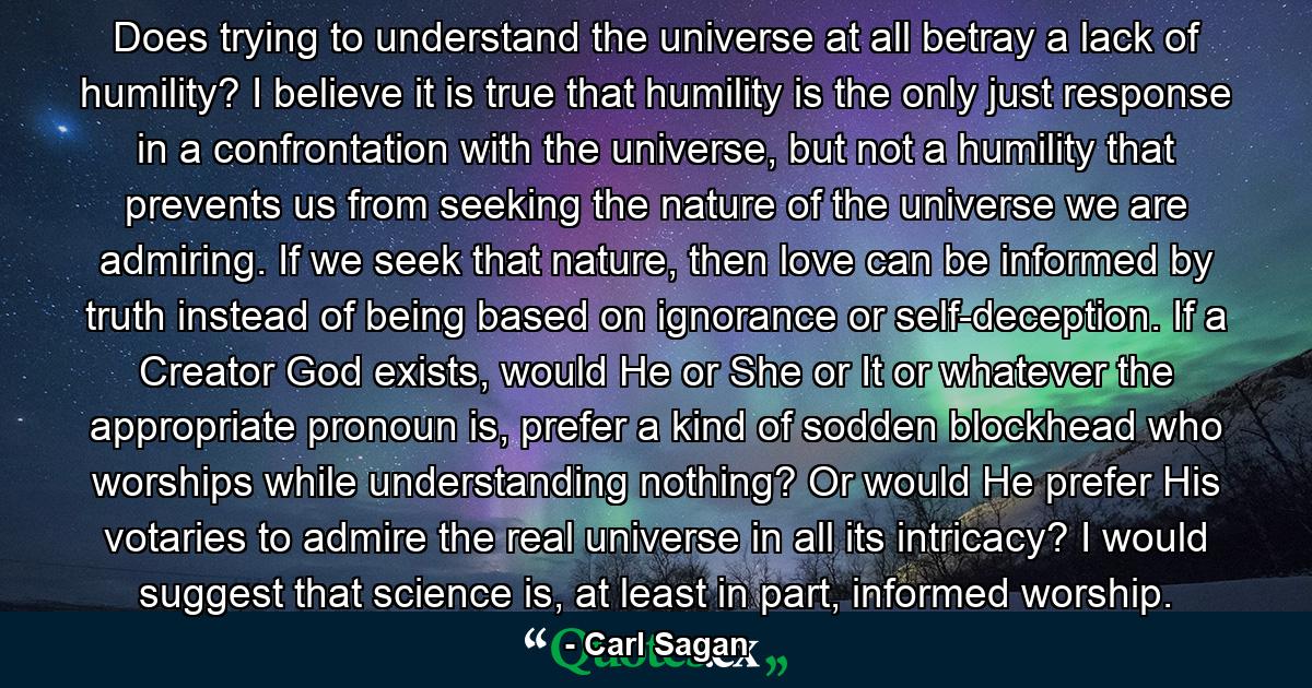 Does trying to understand the universe at all betray a lack of humility? I believe it is true that humility is the only just response in a confrontation with the universe, but not a humility that prevents us from seeking the nature of the universe we are admiring. If we seek that nature, then love can be informed by truth instead of being based on ignorance or self-deception. If a Creator God exists, would He or She or It or whatever the appropriate pronoun is, prefer a kind of sodden blockhead who worships while understanding nothing? Or would He prefer His votaries to admire the real universe in all its intricacy? I would suggest that science is, at least in part, informed worship. - Quote by Carl Sagan