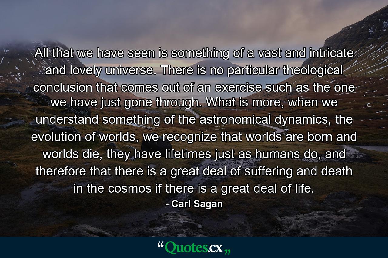 All that we have seen is something of a vast and intricate and lovely universe. There is no particular theological conclusion that comes out of an exercise such as the one we have just gone through. What is more, when we understand something of the astronomical dynamics, the evolution of worlds, we recognize that worlds are born and worlds die, they have lifetimes just as humans do, and therefore that there is a great deal of suffering and death in the cosmos if there is a great deal of life. - Quote by Carl Sagan