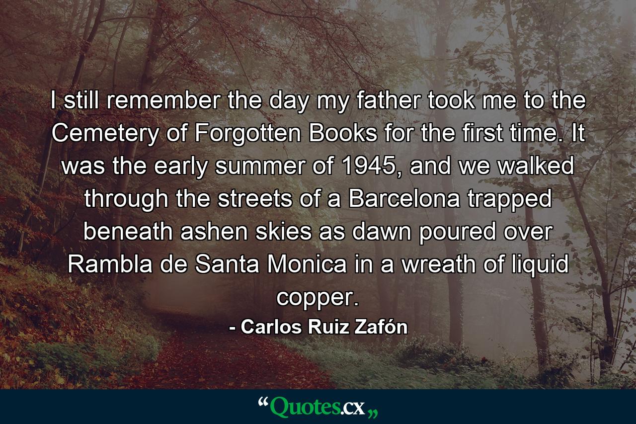 I still remember the day my father took me to the Cemetery of Forgotten Books for the first time. It was the early summer of 1945, and we walked through the streets of a Barcelona trapped beneath ashen skies as dawn poured over Rambla de Santa Monica in a wreath of liquid copper. - Quote by Carlos Ruiz Zafón