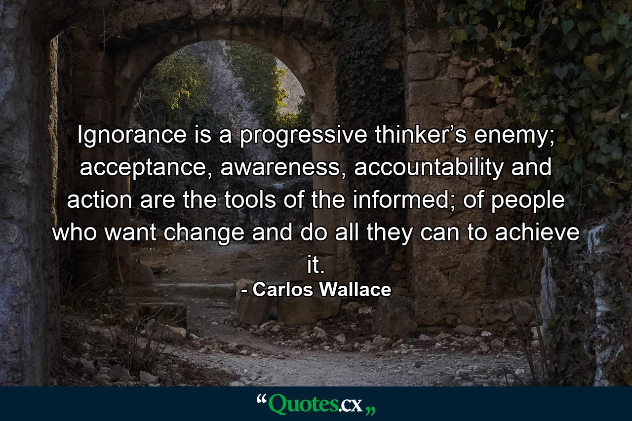 Ignorance is a progressive thinker’s enemy; acceptance, awareness, accountability and action are the tools of the informed; of people who want change and do all they can to achieve it. - Quote by Carlos Wallace