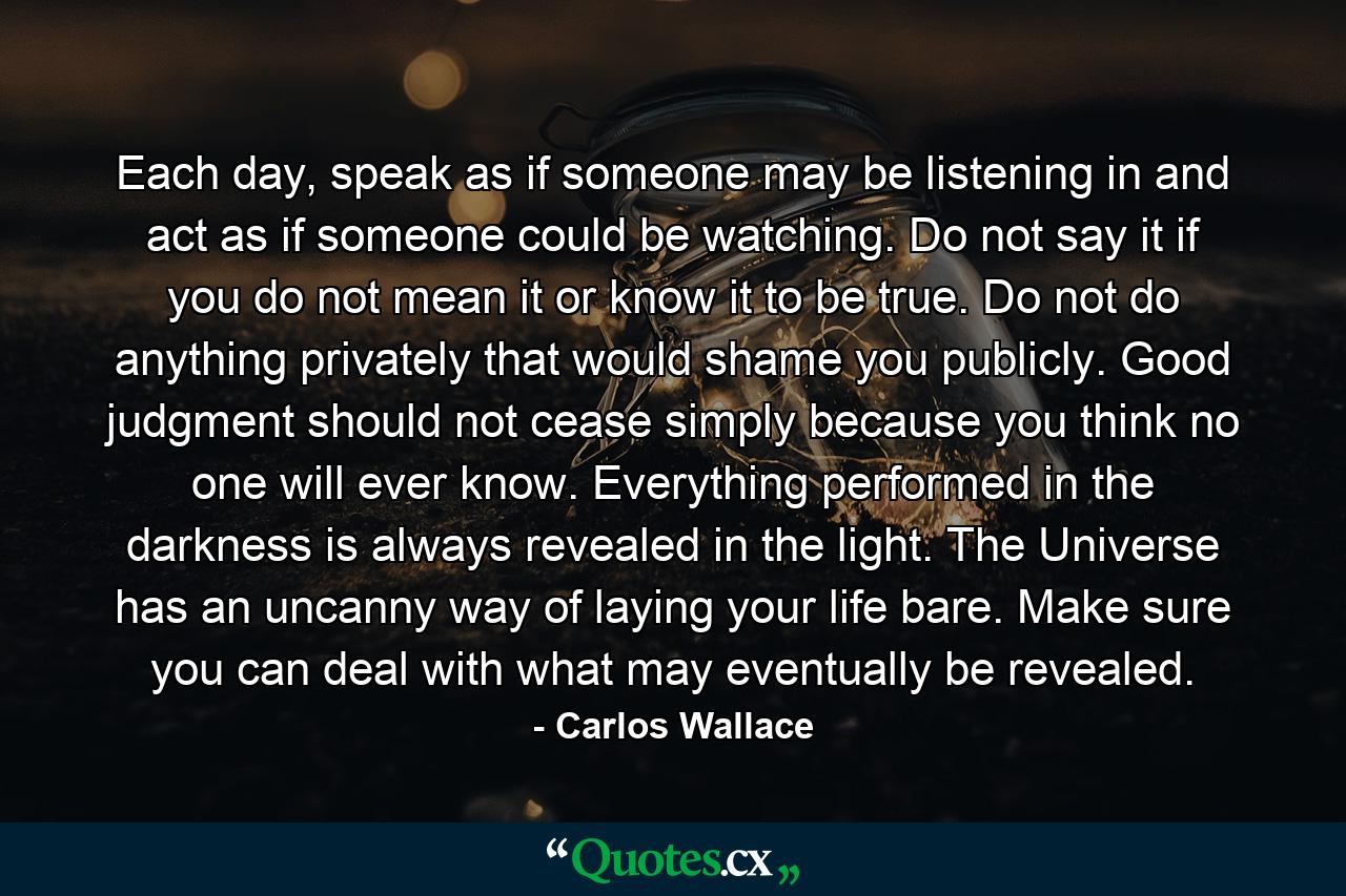 Each day, speak as if someone may be listening in and act as if someone could be watching. Do not say it if you do not mean it or know it to be true. Do not do anything privately that would shame you publicly. Good judgment should not cease simply because you think no one will ever know. Everything performed in the darkness is always revealed in the light. The Universe has an uncanny way of laying your life bare. Make sure you can deal with what may eventually be revealed. - Quote by Carlos Wallace