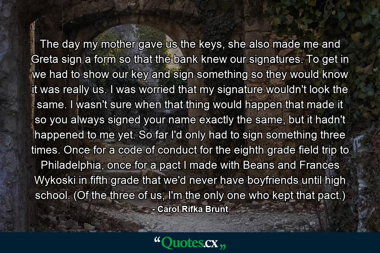 The day my mother gave us the keys, she also made me and Greta sign a form so that the bank knew our signatures. To get in we had to show our key and sign something so they would know it was really us. I was worried that my signature wouldn't look the same. I wasn't sure when that thing would happen that made it so you always signed your name exactly the same, but it hadn't happened to me yet. So far I'd only had to sign something three times. Once for a code of conduct for the eighth grade field trip to Philadelphia, once for a pact I made with Beans and Frances Wykoski in fifth grade that we'd never have boyfriends until high school. (Of the three of us, I'm the only one who kept that pact.) - Quote by Carol Rifka Brunt