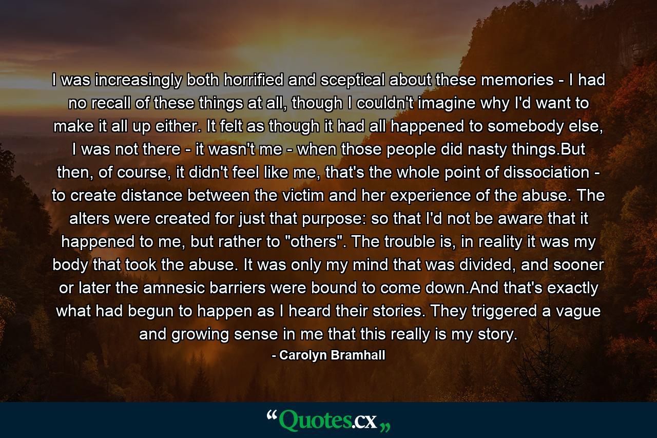 I was increasingly both horrified and sceptical about these memories - I had no recall of these things at all, though I couldn't imagine why I'd want to make it all up either. It felt as though it had all happened to somebody else, I was not there - it wasn't me - when those people did nasty things.But then, of course, it didn't feel like me, that's the whole point of dissociation - to create distance between the victim and her experience of the abuse. The alters were created for just that purpose: so that I'd not be aware that it happened to me, but rather to 