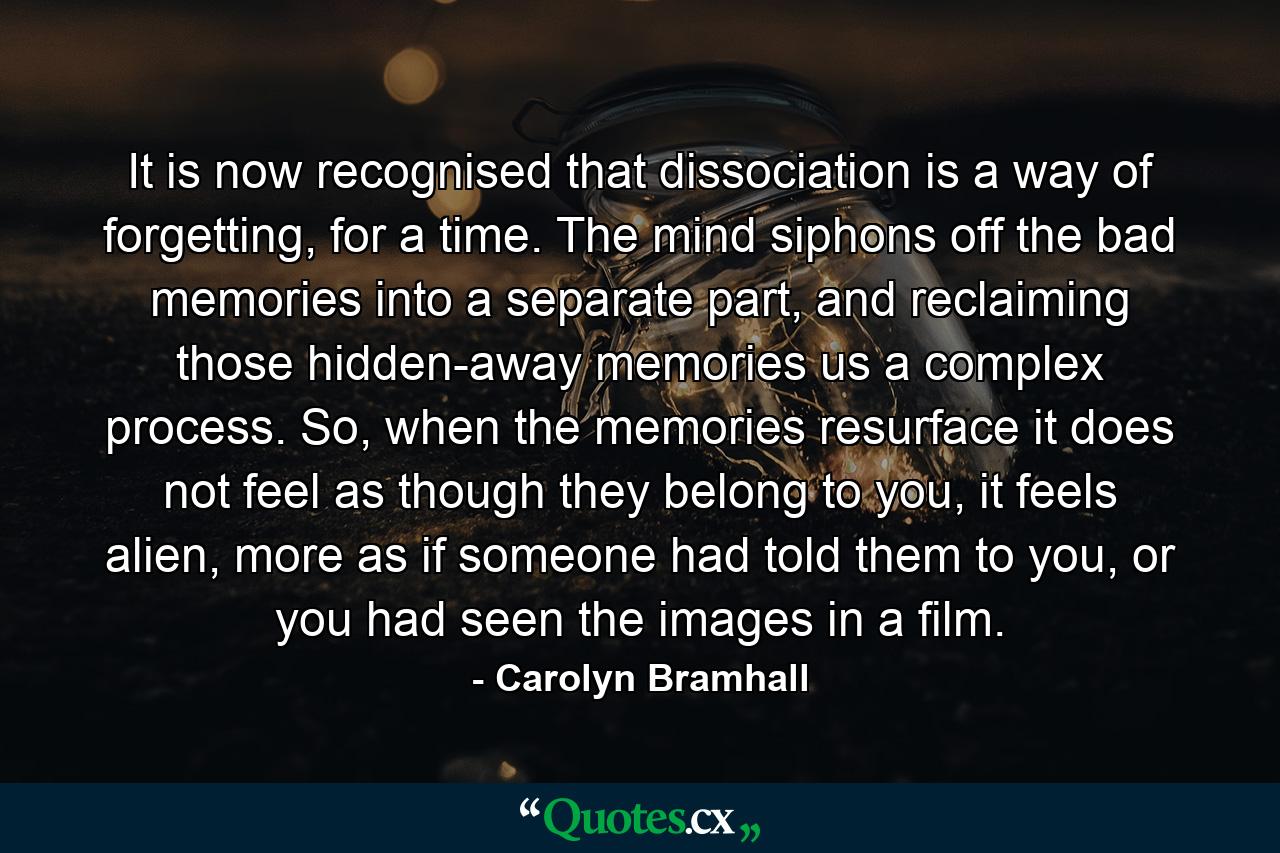 It is now recognised that dissociation is a way of forgetting, for a time. The mind siphons off the bad memories into a separate part, and reclaiming those hidden-away memories us a complex process. So, when the memories resurface it does not feel as though they belong to you, it feels alien, more as if someone had told them to you, or you had seen the images in a film. - Quote by Carolyn Bramhall