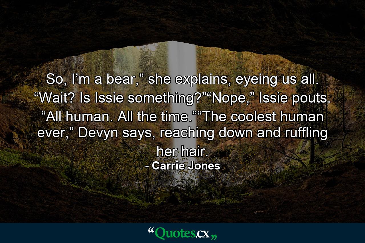 So, I’m a bear,” she explains, eyeing us all. “Wait? Is Issie something?”“Nope,” Issie pouts. “All human. All the time.”“The coolest human ever,” Devyn says, reaching down and ruffling her hair. - Quote by Carrie Jones