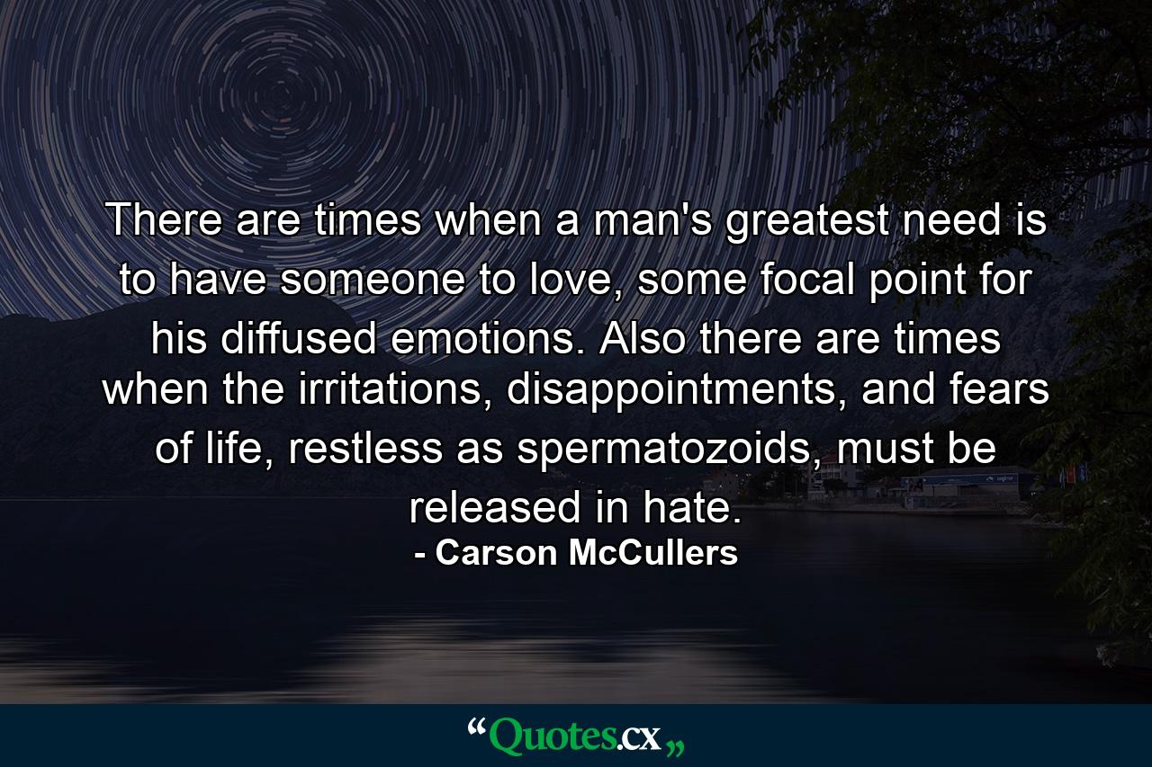 There are times when a man's greatest need is to have someone to love, some focal point for his diffused emotions. Also there are times when the irritations, disappointments, and fears of life, restless as spermatozoids, must be released in hate. - Quote by Carson McCullers