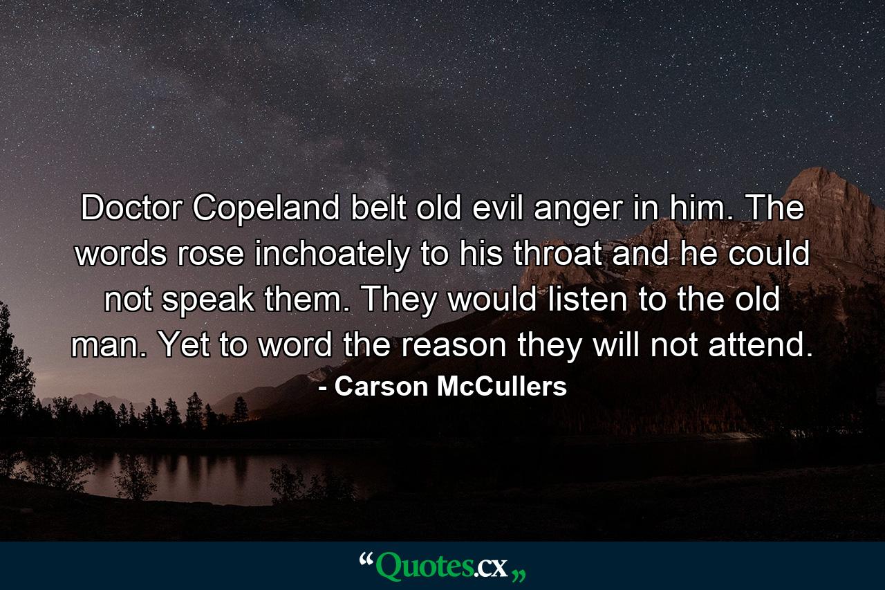 Doctor Copeland belt old evil anger in him. The words rose inchoately to his throat and he could not speak them. They would listen to the old man. Yet to word the reason they will not attend. - Quote by Carson McCullers