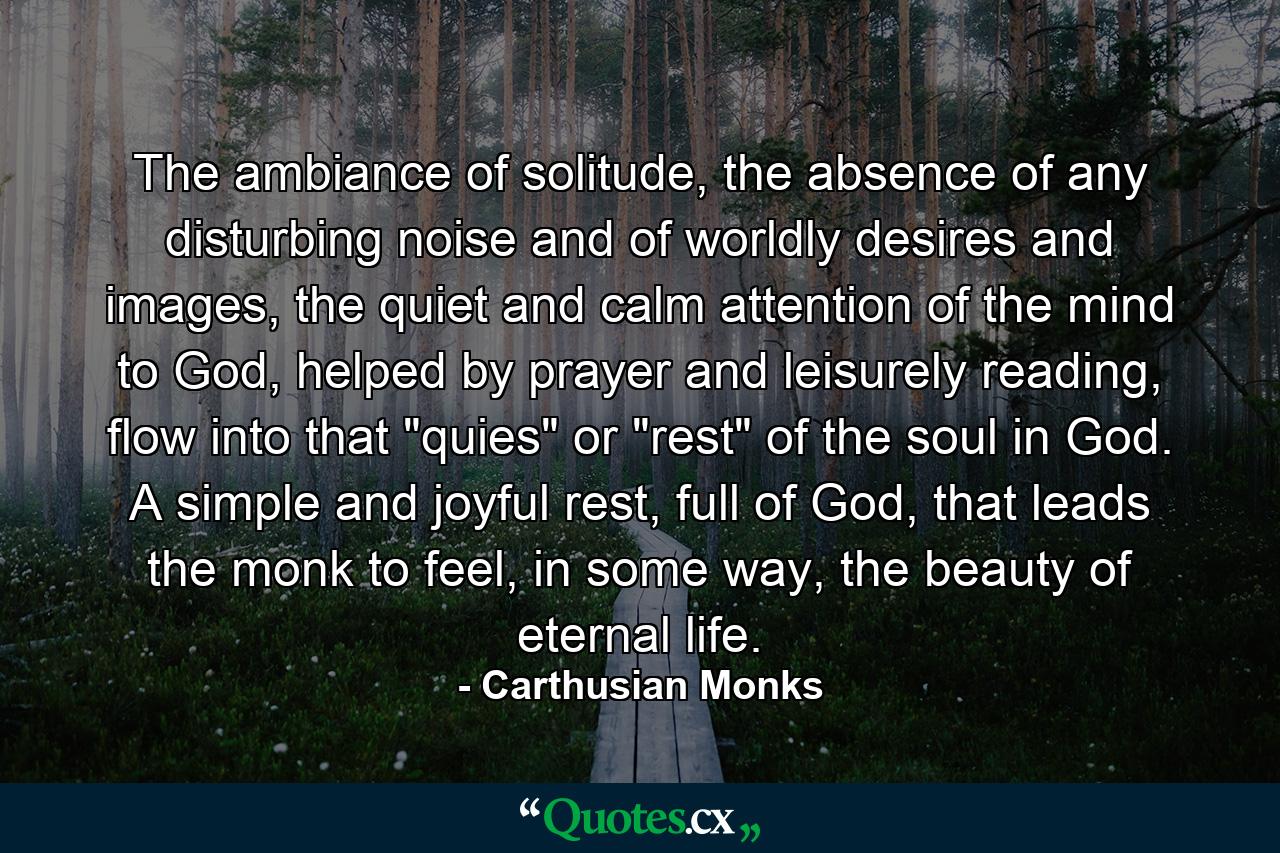 The ambiance of solitude, the absence of any disturbing noise and of worldly desires and images, the quiet and calm attention of the mind to God, helped by prayer and leisurely reading, flow into that 