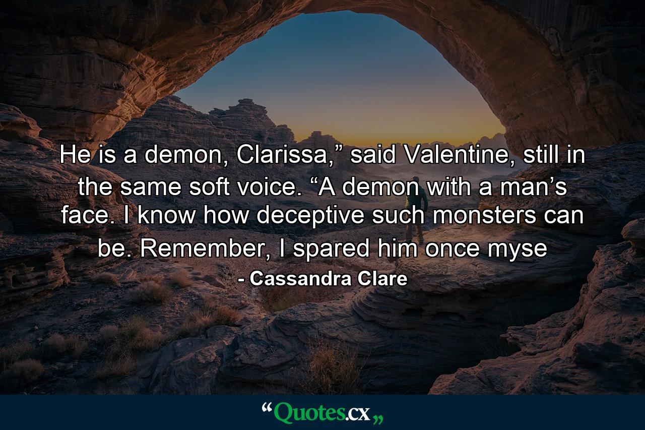 He is a demon, Clarissa,” said Valentine, still in the same soft voice. “A demon with a man’s face. I know how deceptive such monsters can be. Remember, I spared him once myse - Quote by Cassandra Clare