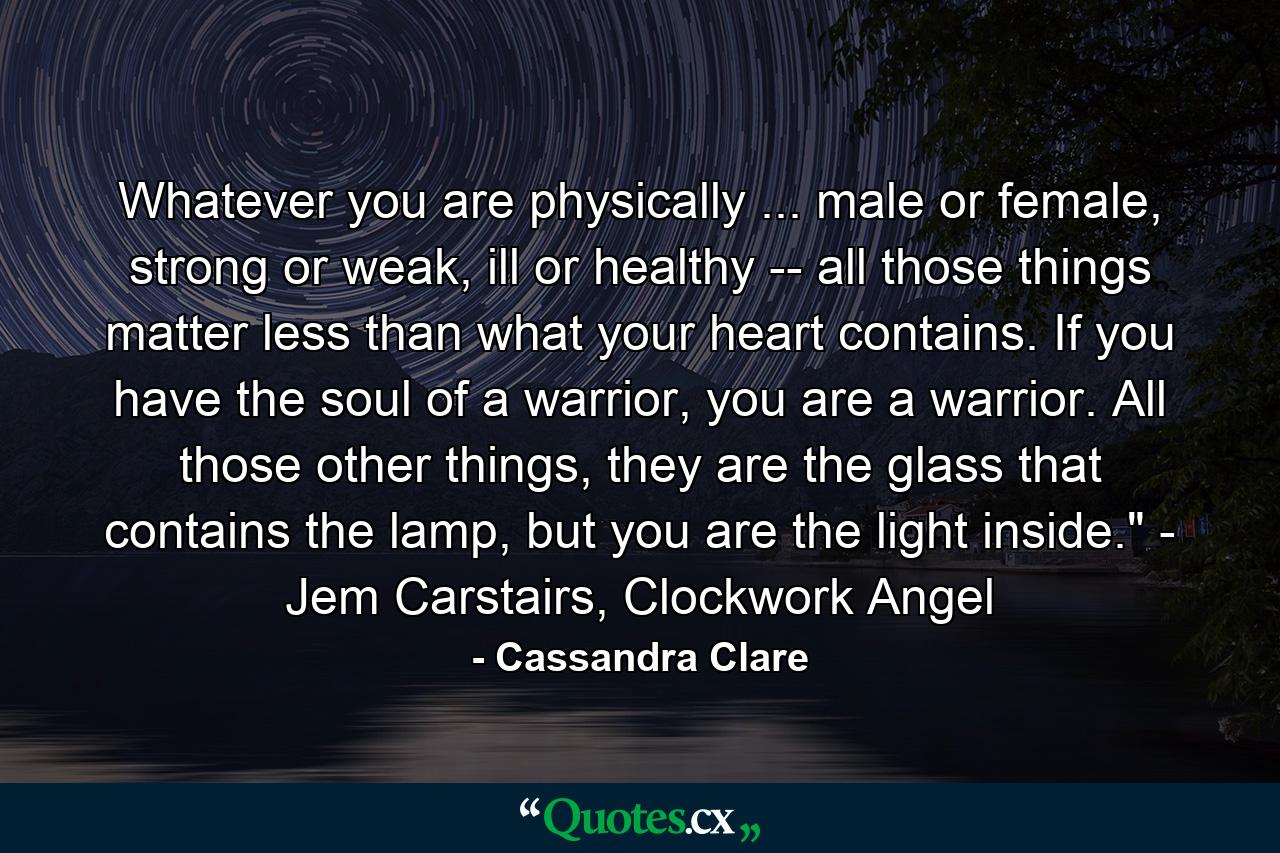 Whatever you are physically ... male or female, strong or weak, ill or healthy -- all those things matter less than what your heart contains. If you have the soul of a warrior, you are a warrior. All those other things, they are the glass that contains the lamp, but you are the light inside.